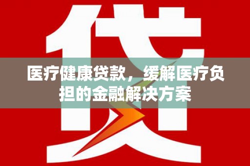 员林医疗健康贷款，缓解医疗负担的金融解决方案